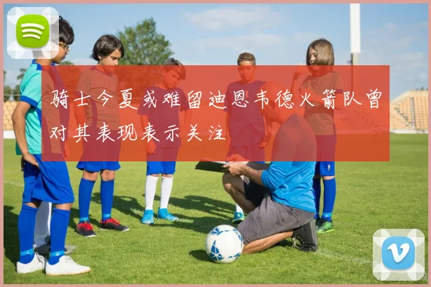 骑士今夏或难留迪恩韦德火箭队曾对其表现表示关注