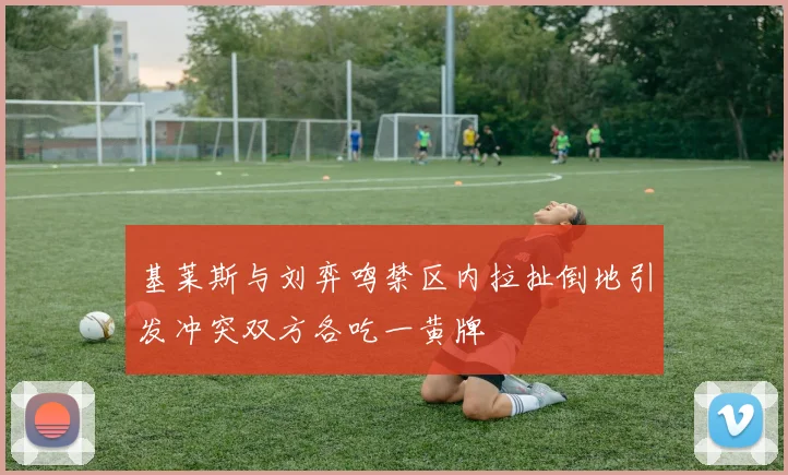 基莱斯与刘弈鸣禁区内拉扯倒地引发冲突双方各吃一黄牌