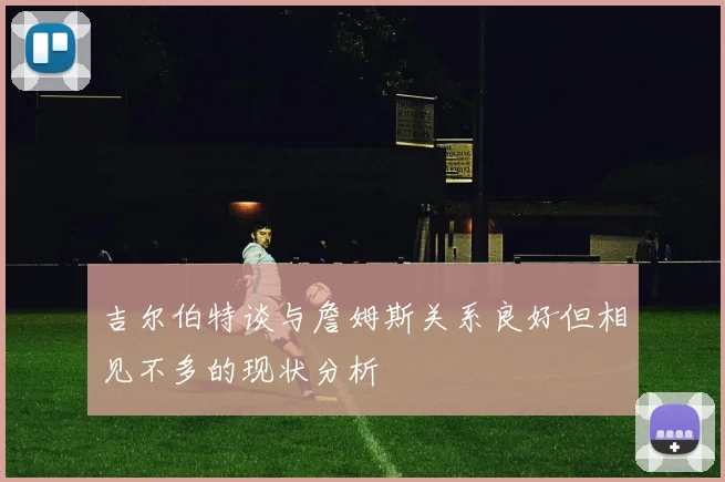 吉尔伯特谈与詹姆斯关系良好但相见不多的现状分析