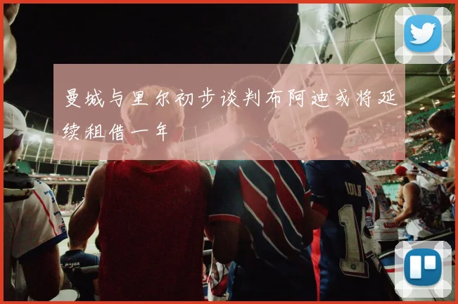 曼城与里尔初步谈判布阿迪或将延续租借一年