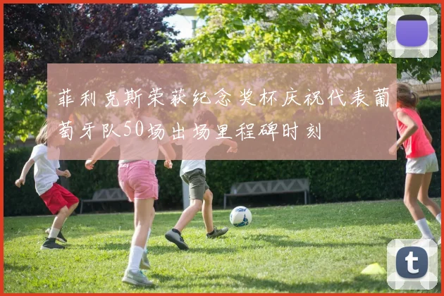 菲利克斯荣获纪念奖杯庆祝代表葡萄牙队50场出场里程碑时刻