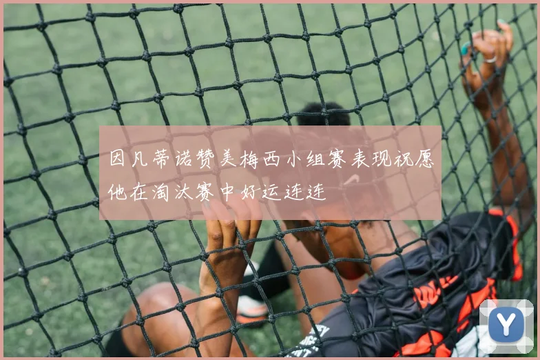 因凡蒂诺赞美梅西小组赛表现祝愿他在淘汰赛中好运连连