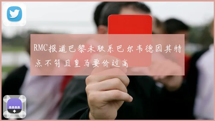 RMC报道巴黎未联系巴尔韦德因其特点不符且皇马要价过高