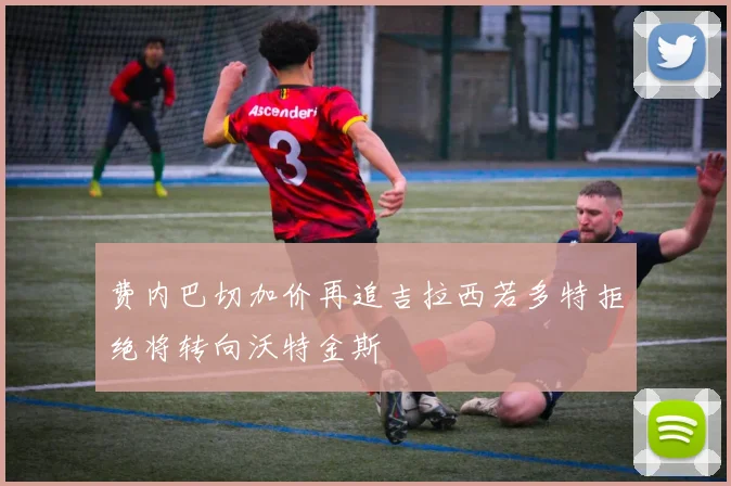 费内巴切加价再追吉拉西若多特拒绝将转向沃特金斯
