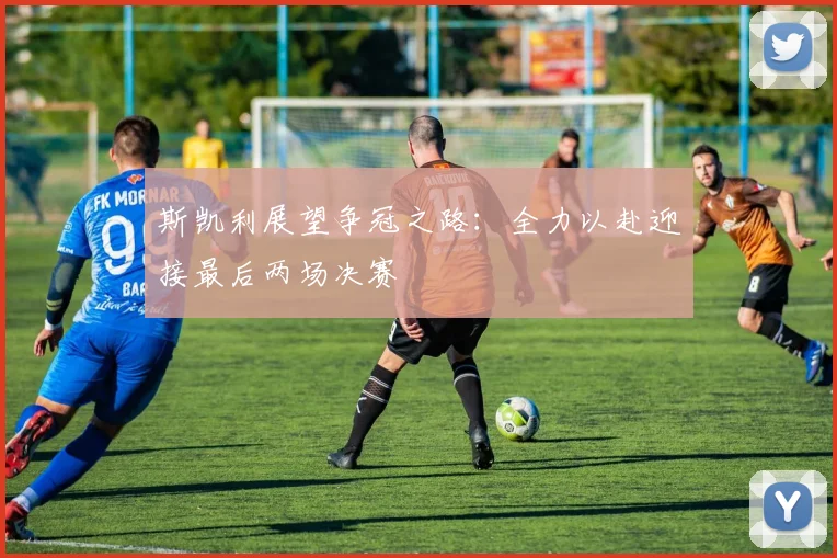 斯凯利展望争冠之路：全力以赴迎接最后两场决赛