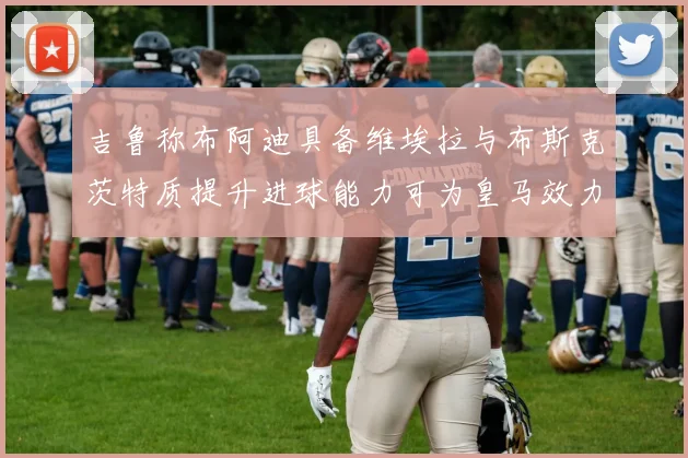 吉鲁称布阿迪具备维埃拉与布斯克茨特质提升进球能力可为皇马效力