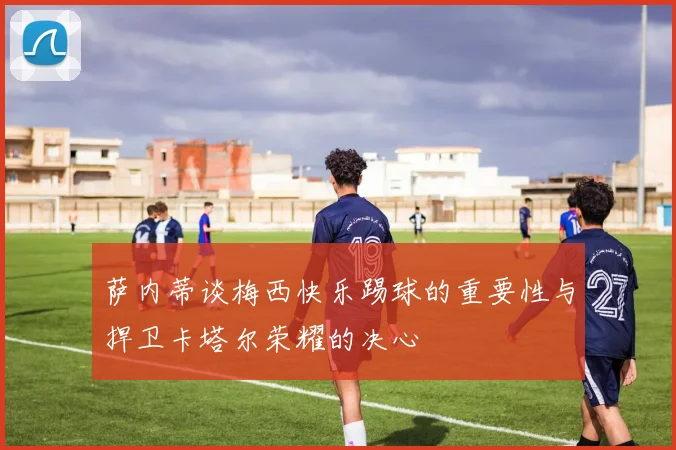 萨内蒂谈梅西快乐踢球的重要性与捍卫卡塔尔荣耀的决心